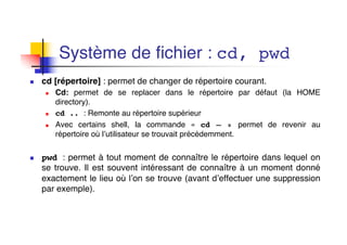 Système de fichier : cd, pwd
n cd [répertoire] : permet de changer de répertoire courant.
n Cd: permet de se replacer dans le répertoire par défaut (la HOME
directory).
n cd .. : Remonte au répertoire supérieur
n Avec certains shell, la commande « cd – » permet de revenir au
répertoire où l’utilisateur se trouvait précédemment.
n pwd : permet à tout moment de connaître le répertoire dans lequel on
se trouve. Il est souvent intéressant de connaître à un moment donné
exactement le lieu où l’on se trouve (avant d’effectuer une suppression
par exemple).
 