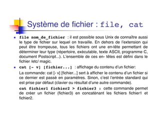 Système de fichier : file, cat
n file nom_de_fichier : il est possible sous Unix de connaître aussi
le type de fichier sur lequel on travaille. En dehors de l’extension qui
peut être trompeuse, tous les fichiers ont une en-tête permettant de
déterminer leur type (répertoire, exécutable, texte ASCII, programme C,
document Postscript...). L’ensemble de ces en- têtes est défini dans le
fichier /etc/ magic.
n cat [- v] [fichier...] : affichage du contenu d’un fichier:
La commande: cat [- v] [fichier...] sert à afficher le contenu d’un fichier si
ce dernier est passé en paramètres. Sinon, c’est l’entrée standard qui
est prise par défaut (clavier ou résultat d’une autre commande).
cat fichier1 fichier2 > fichier3 : cette commande permet
de créer un fichier (fichier3) en concaténant les fichiers fichier1 et
fichier2.
 