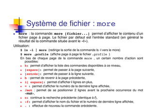 Système de fichier : more
n more : la commande: more [fichier...] permet d’afficher le contenu d’un
fichier page à page. Le fichier par défaut est l’entrée standard (en général le
résultat de la commande située avant le «|»).
Utilisation:
$ ls -l | more (redirige la sortie de la commande ls -l vers le more)
$ more .profile (affiche page à page le fichier .profile )
En bas de chaque page de la commande more , un certain nombre d’action sont
possibles:
n h: permet d’afficher la liste des commandes disponibles à ce niveau,
n [espace]: permet de passer à la page suivante,
n [entrée]: permet de passer à la ligne suivante,
n b : permet de revenir à la page précédente,
n i[ espace]: permet d’afficher i lignes en plus,
n = : permet d’afficher le numéro de la dernière ligne affichée,
n /mot : permet de se positionner 2 lignes avant la prochaine occurrence du mot
«mot»,
n n: continue la recherche précédente (identique à /),
n :f: permet d’afficher le nom du fichier et le numéro de dernière ligne affichée,
n . : effectue de nouveau la commande précédente,
 