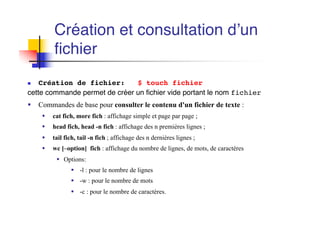 Création et consultation d’un
fichier
n Création de fichier: $ touch fichier
cette commande permet de créer un fichier vide portant le nom fichier
§ Commandes de base pour consulter le contenu d'un fichier de texte :
§ cat fich, more fich : affichage simple et page par page ;
§ head fich, head -n fich : affichage des n premières lignes ;
§ tail fich, tail -n fich ; affichage des n dernières lignes ;
§ wc [–option] fich : affichage du nombre de lignes, de mots, de caractères
§ Options:
§ -l : pour le nombre de lignes
§ -w : pour le nombre de mots
§ -c : pour le nombre de caractères.
 