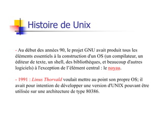 - Au début des années 90, le projet GNU avait produit tous les
éléments essentiels à la construction d'un OS (un compilateur, un
éditeur de texte, un shell, des bibliothèques, et beaucoup d'autres
logiciels) à l'exception de l’élément central : le noyau.
- 1991 : Linus Thorvald voulait mettre au point son propre OS; il
avait pour intention de développer une version d'UNIX pouvant être
utilisée sur une architecture de type 80386.
Histoire de Unix
 