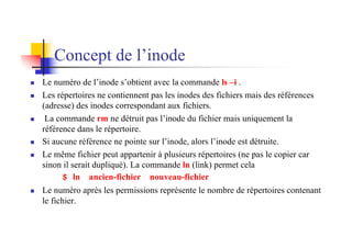 n Le numéro de l’inode s’obtient avec la commande ls –i .
n Les répertoires ne contiennent pas les inodes des fichiers mais des références
(adresse) des inodes correspondant aux fichiers.
n La commande rm ne détruit pas l’inode du fichier mais uniquement la
référence dans le répertoire.
n Si aucune référence ne pointe sur l’inode, alors l’inode est détruite.
n Le même fichier peut appartenir à plusieurs répertoires (ne pas le copier car
sinon il serait dupliqué). La commande ln (link) permet cela
$ ln ancien-fichier nouveau-fichier
n Le numéro après les permissions représente le nombre de répertoires contenant
le fichier.
Concept de l’inode
 