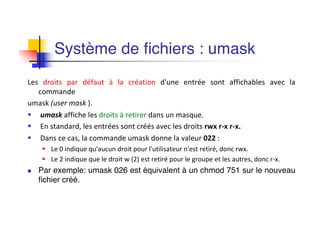 Système de fichiers : umask
Les droits par défaut à la création d'une entrée sont affichables avec la
commande
umask (user mask ).
§ umask affiche les droits à retirer dans un masque.
§ En standard, les entrées sont créés avec les droits rwx r-x r-x.
§ Dans ce cas, la commande umask donne la valeur 022 :
§ Le 0 indique qu'aucun droit pour l'utilisateur n'est retiré, donc rwx.
§ Le 2 indique que le droit w (2) est retiré pour le groupe et les autres, donc r-x.
n Par exemple: umask 026 est équivalent à un chmod 751 sur le nouveau
fichier créé.
 