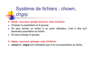 Système de fichiers : chown,
chgrp
$ chown nouveau-propriétaire nom-fichier
n Changer le propriétaire et le groupe
n On peut donner un fichier à un autre utilisateur, c’est à dire qu'il
deviendra propriétaire du fichier.
n On peut changer le groupe.
$ chgrp nouveau-groupe nom-fichier
n chown et chgrp sont utilisables que si on est propriétaire du fichier.
 