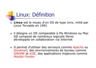 n Linux est le noyau d'un OS de type Unix, initié par
Linus Torvalds en 1991
n il désigne un OS comparable à Ms Windows ou Mac
OS composé de nombreux logiciels libres
développés en collaboration via Internet
n Il permet d’utiliser des serveurs comme Apache ou
Sendmail, des environnements de bureau comme
GNOME et KDE, des applications majeures comme
Mozilla Firefox
Linux: Définition
 