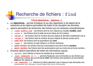 Recherche de fichiers : find
$ find répertoires... [options...]
n où répertoires... permet d’indiquer le (ou les) répertoire( s) de départ de la
recherche et les options permettent de traiter et de récupérer les données.
n options permettent de rechercher des fichiers qui ont certaines caractéristiques:
n -name modèle_nom : les fichiers dont le nom répond au modèle modèle_nom,
n -size n : les fichiers dont la taille est n (en blocs de 512 octets),
n -mtime n : les fichiers dont le nombre de jours depuis la dernière modification est n,
n -atime n : les fichiers dont le nombre de jours depuis le dernier accès est n,
n -user nom: les fichiers dont le propriétaire est nom,
n -type t : les fichiers du type t (f pour un fichier ordinaire),
n -perm nombre: les fichiers dont les autorisations sont de la forme nombre,
n -perm -nombre: les fichiers dont les autorisations sont au moins de la forme nombre...
n D’autres options permettent de traiter les informations reçues:
n -print: pour afficher à l’écran le résultat de la commande
n -exec commande {} ; : permet d’exécuter une commande sur les fichiers qui
vérifient les critères de la commande find. Ces fichiers sont passés à la commande -
exec par les signes {}.
n -ok commande ;: effectue la même opération que ci-dessus mais demande une
confirmation de l’utilisateur avant l’exécution de la commande..
 