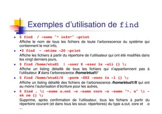 Exemples d’utilisation de find
n $ find / -name "* info*" –print
Affiche le nom de tous les fichiers de toute l’arborescence du système qui
contiennent le mot info,
n •$ find ~ -mtime -20 –print
Affiche les fichiers à partir du répertoire de l’utilisateur qui ont été modifiés dans
les vingt derniers jours,
n $ find /home/etud1 ! -user X -exec ls -ali {} ;
Affiche un listing détaillé de tous les fichiers qui n’appartiennent pas à
l’utilisateur X dans l’arborescence /home/etud1/
n $ find /home/etud1/X -perm -002 -exec ls -l {} ;
Affiche un listing détaillé des fichiers de l’arborescence /home/etud1/X qui ont
au moins l’autorisation d’écriture pour les autres,
n $ find . ( -name a.out -o -name core -o -name "*. o" ) -
ok rm {} ;
Supprime, après confirmation de l’utilisateur, tous les fichiers à partir du
répertoire courant (et dans tous les sous- répertoires) du type a.out, core et .o
...
 