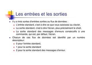 Les entrées et les sorties
n Il y a trois sortes d'entrées sorties ou flux de données :
n L'entrée standard, c'est à dire ce que vous saisissez au clavier,
n La sortie standard, c'est à dire l'écran, plus précisément le shell,
n La sortie standard des messages d'erreurs consécutifs à une
commande, qui est, par défaut, l'écran.
n Chacun de ces flux de données est identifié par un numéro
descripteur:
n 0 pour l'entrée standard,
n 1 pour la sortie standard
n 2 pour la sortie standard des messages d'erreur.
 