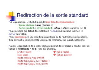 § À la connexion, le shell dispose de trois flots de communication :
- Entrée standard : stdin (numéro 0)
- Sortie standard et erreur standard : stdout et stderr (numéros 1 et 2)
§ L'association par défaut de ces flots est l' écran pour stdout et stderr, et le
clavier pour stdin.
§ Une redirection est une modification de l'une ou de l'autre de ces associations.
Elle est valable uniquement le temps de la commande sur laquelle elle porte.
§ Ainsi, la redirection de la sortie standard permet de récupérer le résultat dans un
fichier : commande > nom_fich. Par exemple,
$ who > users è rien à l'écran
$ cat users è fichier qui créé
etud1 console Aug 2 09:45
etud2 ttyp2 Aug 2 12:17 (etud1)
etud3 ttyp3 Aug 3 11:52 (:0.0)
Redirection de la sortie standard
 