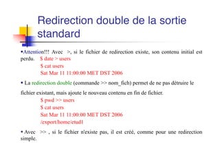 §Attention!!! Avec >, si le fichier de redirection existe, son contenu initial est
perdu. $ date > users
$ cat users
Sat Mar 11 11:00:00 MET DST 2006
§ La redirection double (commande >> nom_fich) permet de ne pas détruire le
fichier existant, mais ajoute le nouveau contenu en fin de fichier.
$ pwd >> users
$ cat users
Sat Mar 11 11:00:00 MET DST 2006
/export/home/etud1
§ Avec >> , si le fichier n'existe pas, il est créé, comme pour une redirection
simple.
Redirection double de la sortie
standard
 