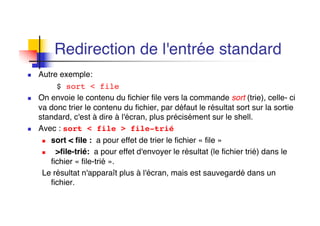 Redirection de l'entrée standard
n Autre exemple:
$ sort < file
n On envoie le contenu du fichier file vers la commande sort (trie), celle- ci
va donc trier le contenu du fichier, par défaut le résultat sort sur la sortie
standard, c'est à dire à l'écran, plus précisément sur le shell.
n Avec : sort < file > file-trié
n sort < file : a pour effet de trier le fichier « file »
n >file-trié: a pour effet d'envoyer le résultat (le fichier trié) dans le
fichier « file-trié ».
Le résultat n'apparaît plus à l'écran, mais est sauvegardé dans un
fichier.
 