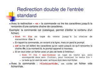 n Avec la redirection « << » la commande va lire les caractères jusqu'à la
rencontre d'une certaine chaîne de caractères.
Exemple: la commande cat (catalogue, permet d'éditer le contenu d'un
fichier).
n $cat << fin on tape du texte jusqu'à la chaîne de
caractère fin >
n En tapant la commande, on revient à la ligne, mais on perd le prompt:
n cat va lire (et éditer) les caractères qu’on saisit jusqu'à ce qu'il rencontre la
chaîne fin, à ce moment là, le prompt apparaît à nouveau.
n Si on veut créer un fichier avec un peu de texte à l'intérieur :
n $cat << fin > mon-fichier on tape du texte qui sera
sauvegardé dans mon- fichier, pour terminer le texte fin >
n Le texte qu’on vient de saisir, se trouve donc dans mon-fichier.
n Avec la commande : >fichierVide, on crée un fichier vide
fichierVide.
Redirection double de l'entrée
standard
 