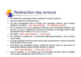 Redirection des erreurs
n Par défaut les messages d'erreur s'affichent à l'écran (code 2),
n On peut modifier ce comportement.
n On peut sauvegarder dans un fichier ses messages d'erreur, pour analyse
ultérieure, en tapant : cat mon-fichier 2> fichier-erreur
n Si on rencontre une erreur pendant l'exécution de la commande d'édition cat
de mon-fichier (absence du fichier par exemple), le message d'erreur sera
sauvegardé dans le fichier fichier-erreur .
n En tapant : sort mon-fichier > file-trie
n On redirige le résultat de la commande sort mon-fichier vers le fichier
file-trie,
n la sortie standard n'est donc plus l'écran (plus précisément le shell ou terminal)
mais le fichier file-trie .
n Par défaut, les messages d'erreur s'affichent dans le shell, on peut faire en
sorte qu'ils s'affichent dans le fichier file-trie, en tapant :
sort mon-fichier > file-trie 2>& 1
n Avec la syntaxe >& on indique que les messages d'erreurs seront redirigés
vers la sortie standard qui est le fichier file-trie .
 