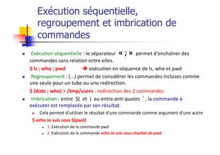 Exécution séquentielle,
regroupement et imbrication de
commandes
n Exécution séquentielle : le séparateur « ; » permet d'enchaîner des
commandes sans relation entre elles.
$ ls ; who ; pwd è exécution en séquence de ls, who et pwd
n Regroupement : (...) permet de considérer les commandes incluses comme
une seule pour un tube ou une redirection.
$ (date ; who) > /tmp/users : redirection des 2 commandes
n Imbrication : entre $( et ) ou entre anti-quotes ` , la commande à
exécuter est remplacée par son résultat.
n Cela permet d'utiliser le résultat d'une commande comme argument d'une autre
$ echo Je suis sous $(pwd)
n 1. Exécution de la commande pwd
n 2. Exécution de la commande echo Je suis sous résultat de pwd
 