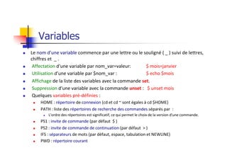 Variables
n Le nom d'une variable commence par une lettre ou le souligné ( _ ) suivi de lettres,
chiffres et _ .
n Affectation d'une variable par nom_var=valeur: $ mois=janvier
n Utilisation d'une variable par $nom_var : $ echo $mois
n Affichage de la liste des variables avec la commande set.
n Suppression d'une variable avec la commande unset : $ unset mois
n Quelques variables pré-définies :
n HOME : répertoire de connexion (cd et cd ~ sont égales à cd $HOME)
n PATH : liste des répertoires de recherche des commandes séparés par :
n L'ordre des répertoires est significatif, ce qui permet le choix de la version d'une commande.
n PS1 : invite de commande (par défaut $ )
n PS2 : invite de commande de continuation (par défaut > )
n IFS : séparateurs de mots (par défaut, espace, tabulation et NEWLINE)
n PWD : répertoire courant
 