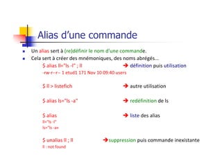 Alias d’une commande
n Un alias sert à (re)définir le nom d'une commande.
n Cela sert à créer des mnémoniques, des noms abrégés...
$ alias ll="ls -l" ; ll è définition puis utilisation
-rw-r--r-- 1 etud1 171 Nov 10 09:40 users
$ ll > listefich è autre utilisation
$ alias ls="ls -a" è redéfinition de ls
$ alias è liste des alias
ll="ls -l"
ls="ls -a«
$ unalias ll ; ll èsuppression puis commande inexistante
ll : not found
 