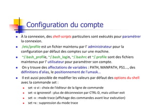 Configuration du compte
n À la connexion, des shell-scripts particuliers sont exécutés pour paramétrer
la connexion.
n /etc/profile est un fichier maintenu par l' administrateur pour la
configuration par défaut des comptes sur une machine.
n ~/.bash_profile, ~/.bash_login, ~/.bashrc et ~/.profile sont des fichiers
maintenus par l' utilisateur pour paramétrer son compte.
n On y trouve des affectations de variables : PATH, MANPATH, PS1..., des
définitions d'alias, le positionnement de l'umask...
n Il est aussi possible de modifier les valeurs par défaut des options du shell
avec la commande set :
n set -o vi : choix de l'éditeur de la ligne de commande
n set -o ignoreeof : plus de déconnexion par CTRL-D, mais utiliser exit
n set -x : mode trace (affichage des commandes avant leur exécution)
n set +x : suppression du mode trace
 