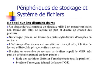 Périphériques de stockage et
Système de fichiers
Rappel sur les disques durs:
n Un disque dur est composé de plateaux reliés à un moteur central et
l'on trouve des têtes de lecture de part et d'autre de chacun des
plateaux.
n Sur chaque plateau, on trouve des pistes cylindriques découpées en
secteurs
n L’adressage d'un secteur est une référence au cylindre, à la tête de
lecture utilisée, à la piste, et enfin au secteur
n Il existe un ensemble de secteurs particuliers appelé le MBR, très
petit en général et partagé en deux parties :
n Table des partitions (info sur l’emplacement et taille partition)
n Système d'amorçage (chargé de lancer l’OS)
 