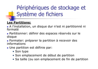 Périphériques de stockage et
Système de fichiers
Les Partitions:
n A l’installation, un disque dur n’est ni partitionné ni
formaté
n Partitionner: définir des espaces réservés sur le
disque
n Formater: préparer la partition à recevoir des
informations
n Une partition est définie par:
• Son type
• Son emplacement de début de partition
• Sa taille (ou son emplacement de fin de partition
 