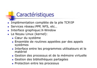n Implémentation complète de la pile TCP/IP
n Services réseau:PPP, NFS, etc…
n Interface graphique:X-Window
n Le Noyau Linux (kernel):
n Cœur du système
n Ensemble de routines appelées par des appels
systèmes
n Interface entre les programmes utilisateurs et le
matériel
n Gestion des processus et de la mémoire virtuelle
n Gestion des bibliothèques partagées
n Protection entre les processus
Caractéristiques
 