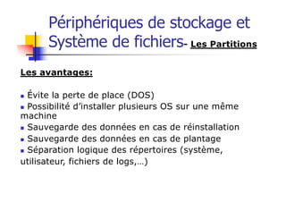 Périphériques de stockage et
Système de fichiers- Les Partitions
Les avantages:
n Évite la perte de place (DOS)
n Possibilité d’installer plusieurs OS sur une même
machine
n Sauvegarde des données en cas de réinstallation
n Sauvegarde des données en cas de plantage
n Séparation logique des répertoires (système,
utilisateur, fichiers de logs,…)
 