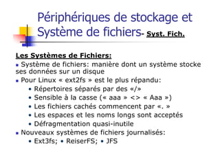 Périphériques de stockage et
Système de fichiers- Syst. Fich.
Les Systèmes de Fichiers:
n Système de fichiers: manière dont un système stocke
ses données sur un disque
n Pour Linux « ext2fs » est le plus répandu:
• Répertoires séparés par des «/»
• Sensible à la casse (« aaa » <> « Aaa »)
• Les fichiers cachés commencent par «. »
• Les espaces et les noms longs sont acceptés
• Défragmentation quasi-inutile
n Nouveaux systèmes de fichiers journalisés:
• Ext3fs; • ReiserFS; • JFS
 