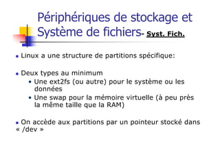 Périphériques de stockage et
Système de fichiers- Syst. Fich.
n Linux a une structure de partitions spécifique:
n Deux types au minimum
• Une ext2fs (ou autre) pour le système ou les
données
• Une swap pour la mémoire virtuelle (à peu près
la même taille que la RAM)
n On accède aux partitions par un pointeur stocké dans
« /dev »
 