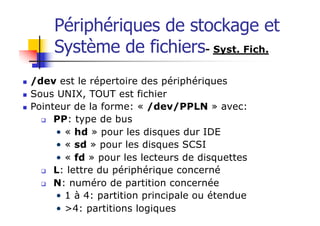 Périphériques de stockage et
Système de fichiers- Syst. Fich.
n /dev est le répertoire des périphériques
n Sous UNIX, TOUT est fichier
n Pointeur de la forme: « /dev/PPLN » avec:
q PP: type de bus
• « hd » pour les disques dur IDE
• « sd » pour les disques SCSI
• « fd » pour les lecteurs de disquettes
q L: lettre du périphérique concerné
q N: numéro de partition concernée
• 1 à 4: partition principale ou étendue
• >4: partitions logiques
 