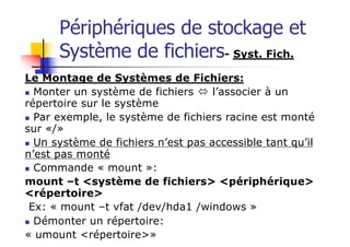 Périphériques de stockage et
Système de fichiers- Syst. Fich.
Le Montage de Systèmes de Fichiers:
n Monter un système de fichiers ó l’associer à un
répertoire sur le système
n Par exemple, le système de fichiers racine est monté
sur «/»
n Un système de fichiers n’est pas accessible tant qu’il
n’est pas monté
n Commande « mount »:
mount –t <système de fichiers> <périphérique>
<répertoire>
Ex: « mount –t vfat /dev/hda1 /windows »
n Démonter un répertoire:
« umount <répertoire>»
 