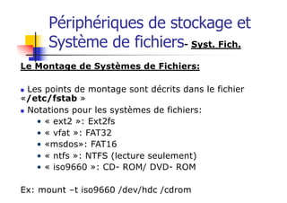 Périphériques de stockage et
Système de fichiers- Syst. Fich.
Le Montage de Systèmes de Fichiers:
n Les points de montage sont décrits dans le fichier
«/etc/fstab »
n Notations pour les systèmes de fichiers:
• « ext2 »: Ext2fs
• « vfat »: FAT32
• «msdos»: FAT16
• « ntfs »: NTFS (lecture seulement)
• « iso9660 »: CD- ROM/ DVD- ROM
Ex: mount –t iso9660 /dev/hdc /cdrom
 
