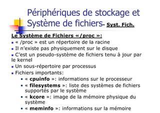 Périphériques de stockage et
Système de fichiers- Syst. Fich.
Le Système de Fichiers «/proc »:
n « /proc » est un répertoire de la racine
n Il n’existe pas physiquement sur le disque
n C’est un pseudo-système de fichiers tenu à jour par
le kernel
n Un sous-répertoire par processus
n Fichiers importants:
• « cpuinfo »: informations sur le processeur
• « filesystems »: liste des systèmes de fichiers
supportés par le système
• « kcore »: image de la mémoire physique du
système
• « meminfo »: informations sur la mémoire
 