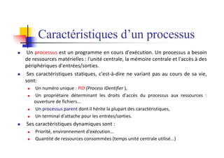 Caractéristiques d’un processus
n Un processus est un programme en cours d'exécution. Un processus a besoin
de ressources matérielles : l'unité centrale, la mémoire centrale et l'accès à des
périphériques d'entrées/sorties.
n Ses caractéristiques statiques, c'est-à-dire ne variant pas au cours de sa vie,
sont:
n Un numéro unique : PID (Process IDentifier ),
n Un propriétaire déterminant les droits d'accès du processus aux ressources :
ouverture de fichiers...
n Un processus parent dont il hérite la plupart des caractéristiques,
n Un terminal d'attache pour les entrées/sorties.
n Ses caractéristiques dynamiques sont :
n Priorité, environnement d'exécution...
n Quantité de ressources consommées (temps unité centrale utilisé...)
 