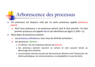 Arborescence des processus
n Un processus est toujours créé par un autre processus appelé processus
parent.
n Ainsi tous processus a un processus parent sauf le tout premier. Ce tout
premier processus est appelé init et son identifiant est égal à 1 (PID = 1).
n Deux types de processus existent :
n Les processus utilisateurs, tous issus du shell de connexion ;
n Les processus démons :
n Un démon est une traduction abusive de daemon.
n Ces processus daemon assurent un service et sont souvent lancés au
démarrage de la machine.
n Les principaux services assurés par des processus daemon sont l'impression, les
tâches périodiques, les communications, la comptabilité, le suivi de tâche.
 