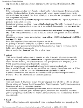 arp -s nom_de_la_machine adresses_mac pour ajouter une nouvelle entrée dans la table.
route
Cette commande permet de voir, d'ajouter ou d'enlever les routes se trouvant déclarées sur votre
machine. Ainsi pour indiquer à votre machine où aller trouver les adresses qui ne sont pas les
adresses de votre réseau local, vous devez lui indiquer la passerelle (ou gateway) vers laquelle elle
doit envoyer tous les paquets.
Pour voir les routes indiquer route -n (on peut aussi utiliser netstat -nr) L'option -n permet de ne
pas avoir la résolution des noms.
Pour ajouter une route par defaut : route add default gateway 192.168.0.1 (La passerelle vers qui
j'envoie tous les paquets qui ne sont pas pour le réseau local). Pour détruire cette route route del
default
Pour ajouter une route vers une machine indiquer route add -host 195.98.246.28 gateway
192.168.0.1 (Indiquer le netmask si celui-ci n'est pas un mask correspondant à la classe de votre
adresse).
Pour ajouter une route vers un réseau indiquer route add -net 195.98.246.0 netmask 255.255.0.0
gateway 192.168.0.1
Enfin pour supprimer une de ces routes remplacer add par del.
La gateway ou passerelle correspond la plupart du temps à votre routeur.
Pour avoir la route que vous venez d'ajouter à chaque démarrage placer la commande dans le
fichier /etc/rc.d/rc.local par exemple.
On peut aussi utiliser linuxconf pour faire la même chose.
4.
netstat
Voilà une commande moins connue et pourtant très utile. Je ne peux ici commenter toutes les
options, je vous propose de lire le man netstat. Elle permet en effet de connaître les ports en
écoute sur votre machine, sur quelles interfaces, avec quels protocoles de transport (TCP ou
UDP), les connexions actives et de connaître les routes.
Pour voir les connexions actives netstat -nt, pour les ports ouverts netstat -ntl.
On peut aussi vérifier s'il existe une route par défaut, par exemple existe-t-il une route par défaut
vers la machine 195.98.246.28 utilisez alors netstat -nr | grep 195.98.246.28.
L'option -a énumère les ports en cours d'utilisation ou ceux qui sont écoutés par le serveur.
L'option -i donne des informations sur les interfaces réseau.
5.
traceroute
Traceroute permet de déterminer la route prise par un paquet pour atteindre la cible sur internet.
On peut utiliser soit l'adresse IP, soit le nom d'hôte. Attention certains FireWall ou routeurs ne se
laissent pas voir avec la commande traceroute.
La commande traceroute est très utile pour savoir ou peut se trouver un blocage (plutôt
ralentissement). Il existe un grand nombre d'options, entre autre il est possible de choisir les
gateway (jusqu'à 8) pour atteindre une machine. Je vous conseille donc encore une fois de lire le
man traceroute.
6.
telnet
Telnet est l'outil indispensable à connaître. Il existe en tant que client sur tous les systèmes. Par
7.
Formation Linux / Philippe Chadefaux
http://www.meca.unicaen.fr/Enseignement/Dess/linux/outils-tcp-ip/Linux-TCP-outils.html (2 sur 7) [25/01/2002 10:53:06]
 