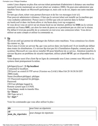 contre Linux dispose en plus d'un serveur telnet permettant d'administrer à distance une machine
(quoiqu'il existe maintenant un serveur telnet sur windows 2000). On peut ainsi administrer une
machine linux depuis un Microsoft quelconque et, mais cela va de soi, depuis une autre machine
linux.
En tant que client, telnet vous permet d'envoyer et de lire vos messages (voir ici).
Pour pouvoir administrer à distance, il faut que le serveur telnet soit installé sur la machine que
vous souhaitez administrer. Pensez aussi à vérifier que cela est autorisé dans le fichier
etc/inetd.conf et dans /etc/hosts.allow et /etc/hosts.deny (voir tcp wrappers).
Si vous devez vous en servir sur un réseau local ou sur internet, préférez lui SSH (ou la version
autorisée en France SSF), car alors les mots de passe ne se promènent pas en clair sur le réseau.
Par défaut il n'est pas possible de se connecter en root avec une connexion telnet. Vous devez
utiliser un autre compte et utiliser la commande su.
ftp
ftp est un outil qui permet de télécharger des fichiers entre machines. Vous connaissez les clients
ftp comme ws_ftp.
Sous Linux il existe un serveur ftp, que vous activez dans /etc/inetd.conf. Il est installé par défaut
dans toutes les distributions. Ce serveur ftp n'est pas lié à l'installation d'apache, comme pour les
systèmes Microsoft où vous devez installer IIS pour bénéficier de ce service. Attention toutefois le
serveur ftp pose un problème de sécurité important, utilisez plutôt SFTP, qui est disponible avec
SSH.
Vous disposez aussi d'un client ftp en ligne de commande sous Linux comme sous Microsoft. La
syntaxe étant pratiquement la même.
[philippe@lycee1 /]$ ftp localhost
Connected to localhost.
220 lycee1.ac-creteil.fr FTP server (Version wu-2.6.0(1) Mon Feb 28 10:30:36 EST
2000) ready.
Name (localhost:philippe): philippe
331 Password required for philippe.
Password:
230 User philippe logged in.
Remote system type is UNIX.
Using binary mode to transfer files.
ftp> binary
200 Type set to I.
ftp> mget *
Voici les commandes que vous allez utiliser le plus :
dir pour lister un répertoire
cd
nom_du_répertoire
pour changer de répertoire
8.
Formation Linux / Philippe Chadefaux
http://www.meca.unicaen.fr/Enseignement/Dess/linux/outils-tcp-ip/Linux-TCP-outils.html (3 sur 7) [25/01/2002 10:53:06]
 