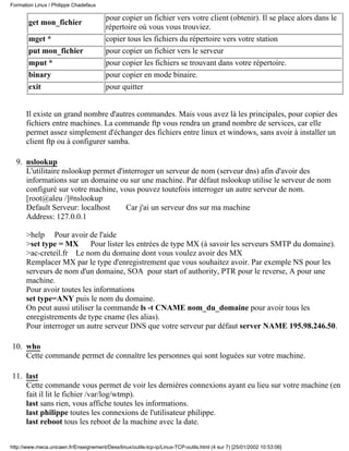 get mon_fichier
pour copier un fichier vers votre client (obtenir). Il se place alors dans le
répertoire où vous vous trouviez.
mget * copier tous les fichiers du répertoire vers votre station
put mon_fichier pour copier un fichier vers le serveur
mput * pour copier les fichiers se trouvant dans votre répertoire.
binary pour copier en mode binaire.
exit pour quitter
Il existe un grand nombre d'autres commandes. Mais vous avez là les principales, pour copier des
fichiers entre machines. La commande ftp vous rendra un grand nombre de services, car elle
permet assez simplement d'échanger des fichiers entre linux et windows, sans avoir à installer un
client ftp ou à configurer samba.
nslookup
L'utilitaire nslookup permet d'interroger un serveur de nom (serveur dns) afin d'avoir des
informations sur un domaine ou sur une machine. Par défaut nslookup utilise le serveur de nom
configuré sur votre machine, vous pouvez toutefois interroger un autre serveur de nom.
[root@aleu /]#nslookup
Default Serveur: localhost Car j'ai un serveur dns sur ma machine
Address: 127.0.0.1
>help Pour avoir de l'aide
>set type = MX Pour lister les entrées de type MX (à savoir les serveurs SMTP du domaine).
>ac-creteil.fr Le nom du domaine dont vous voulez avoir des MX
Remplacer MX par le type d'enregistrement que vous souhaitez avoir. Par exemple NS pour les
serveurs de nom d'un domaine, SOA pour start of authority, PTR pour le reverse, A pour une
machine.
Pour avoir toutes les informations
set type=ANY puis le nom du domaine.
On peut aussi utiliser la commande ls -t CNAME nom_du_domaine pour avoir tous les
enregistrements de type cname (les alias).
Pour interroger un autre serveur DNS que votre serveur par défaut server NAME 195.98.246.50.
9.
who
Cette commande permet de connaître les personnes qui sont loguées sur votre machine.
10.
last
Cette commande vous permet de voir les dernières connexions ayant eu lieu sur votre machine (en
fait il lit le fichier /var/log/wtmp).
last sans rien, vous affiche toutes les informations.
last philippe toutes les connexions de l'utilisateur philippe.
last reboot tous les reboot de la machine avec la date.
11.
Formation Linux / Philippe Chadefaux
http://www.meca.unicaen.fr/Enseignement/Dess/linux/outils-tcp-ip/Linux-TCP-outils.html (4 sur 7) [25/01/2002 10:53:06]
 