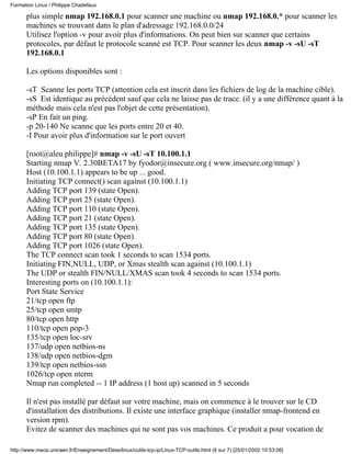 plus simple nmap 192.168.0.1 pour scanner une machine ou nmap 192.168.0.* pour scanner les
machines se trouvant dans le plan d'adressage 192.168.0.0/24
Utilisez l'option -v pour avoir plus d'informations. On peut bien sur scanner que certains
protocoles, par défaut le protocole scanné est TCP. Pour scanner les deux nmap -v -sU -sT
192.168.0.1
Les options disponibles sont :
-sT Scanne les ports TCP (attention cela est inscrit dans les fichiers de log de la machine cible).
-sS Est identique au précédent sauf que cela ne laisse pas de trace. (il y a une différence quant à la
méthode mais cela n'est pas l'objet de cette présentation).
-sP En fait un ping.
-p 20-140 Ne scanne que les ports entre 20 et 40.
-I Pour avoir plus d'information sur le port ouvert
[root@aleu philippe]# nmap -v -sU -sT 10.100.1.1
Starting nmap V. 2.30BETA17 by fyodor@insecure.org ( www.insecure.org/nmap/ )
Host (10.100.1.1) appears to be up ... good.
Initiating TCP connect() scan against (10.100.1.1)
Adding TCP port 139 (state Open).
Adding TCP port 25 (state Open).
Adding TCP port 110 (state Open).
Adding TCP port 21 (state Open).
Adding TCP port 135 (state Open).
Adding TCP port 80 (state Open).
Adding TCP port 1026 (state Open).
The TCP connect scan took 1 seconds to scan 1534 ports.
Initiating FIN,NULL, UDP, or Xmas stealth scan against (10.100.1.1)
The UDP or stealth FIN/NULL/XMAS scan took 4 seconds to scan 1534 ports.
Interesting ports on (10.100.1.1):
Port State Service
21/tcp open ftp
25/tcp open smtp
80/tcp open http
110/tcp open pop-3
135/tcp open loc-srv
137/udp open netbios-ns
138/udp open netbios-dgm
139/tcp open netbios-ssn
1026/tcp open nterm
Nmap run completed -- 1 IP address (1 host up) scanned in 5 seconds
Il n'est pas installé par défaut sur votre machine, mais on commence à le trouver sur le CD
d'installation des distributions. Il existe une interface graphique (installer nmap-frontend en
version rpm).
Evitez de scanner des machines qui ne sont pas vos machines. Ce produit a pour vocation de
Formation Linux / Philippe Chadefaux
http://www.meca.unicaen.fr/Enseignement/Dess/linux/outils-tcp-ip/Linux-TCP-outils.html (6 sur 7) [25/01/2002 10:53:06]
 