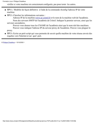 vérifier si votre machine est correctement configurée, pas pour tester les autres.
TP 1 : Modifier de façon définitive à l'aide de la commande ifconfig l'adresse IP de votre
machine.
q
TP 2 : Chercher les informations suivantes :
Adresse IP de la machine www.ac-creteil.fr et le nom de la machine web de l'académie.
Nom des serveurs SMTP de l'académie de Créteil. Indiquer le premier serveur, ainsi que les
serveurs secondaires.
Pouvez vous donner tous les CNAME de l'académie ainsi que le nom réel des machines.
Pouvez vous indiquer l'adresse IP du serveur proxy de l'académie. Pouvez vous pinguer le
proxy.
q
TP 3 : Ecrire un petit script qui vous permette de savoir quelle machine de votre réseau envoie des
requêtes vers l'internet et sur quel port.
q
© Philippe Chadefaux - 10/10/2000 -
Formation Linux / Philippe Chadefaux
http://www.meca.unicaen.fr/Enseignement/Dess/linux/outils-tcp-ip/Linux-TCP-outils.html (7 sur 7) [25/01/2002 10:53:06]
 