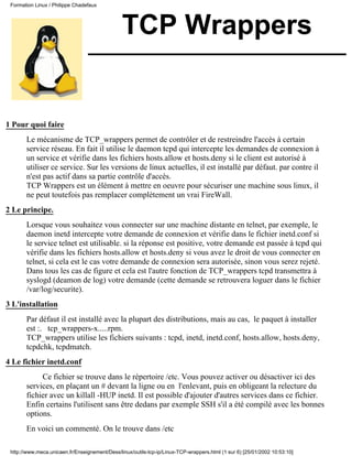 TCP Wrappers
1 Pour quoi faire
Le mécanisme de TCP_wrappers permet de contrôler et de restreindre l'accès à certain
service réseau. En fait il utilise le daemon tcpd qui intercepte les demandes de connexion à
un service et vérifie dans les fichiers hosts.allow et hosts.deny si le client est autorisé à
utiliser ce service. Sur les versions de linux actuelles, il est installé par défaut. par contre il
n'est pas actif dans sa partie contrôle d'accès.
TCP Wrappers est un élément à mettre en oeuvre pour sécuriser une machine sous linux, il
ne peut toutefois pas remplacer complètement un vrai FireWall.
2 Le principe.
Lorsque vous souhaitez vous connecter sur une machine distante en telnet, par exemple, le
daemon inetd intercepte votre demande de connexion et vérifie dans le fichier inetd.conf si
le service telnet est utilisable. si la réponse est positive, votre demande est passée à tcpd qui
vérifie dans les fichiers hosts.allow et hosts.deny si vous avez le droit de vous connecter en
telnet, si cela est le cas votre demande de connexion sera autorisée, sinon vous serez rejeté.
Dans tous les cas de figure et cela est l'autre fonction de TCP_wrappers tcpd transmettra à
syslogd (deamon de log) votre demande (cette demande se retrouvera loguer dans le fichier
/var/log/securite).
3 L'installation
Par défaut il est installé avec la plupart des distributions, mais au cas, le paquet à installer
est :. tcp_wrappers-x.....rpm.
TCP_wrappers utilise les fichiers suivants : tcpd, inetd, inetd.conf, hosts.allow, hosts.deny,
tcpdchk, tcpdmatch.
4 Le fichier inetd.conf
Ce fichier se trouve dans le répertoire /etc. Vous pouvez activer ou désactiver ici des
services, en plaçant un # devant la ligne ou en l'enlevant, puis en obligeant la relecture du
fichier avec un killall -HUP inetd. Il est possible d'ajouter d'autres services dans ce fichier.
Enfin certains l'utilisent sans être dedans par exemple SSH s'il a été compilé avec les bonnes
options.
En voici un commenté. On le trouve dans /etc
Formation Linux / Philippe Chadefaux
http://www.meca.unicaen.fr/Enseignement/Dess/linux/outils-tcp-ip/Linux-TCP-wrappers.html (1 sur 6) [25/01/2002 10:53:10]
 