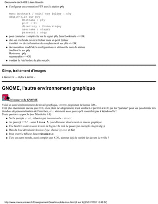 Configurer une connexion FTP avec la station p0y
Menu Bookmark / edit/ new folder : p0y
double-clic sur p0y
Hostname : p0y
port : 21
directory : /home/stagey
username : stagey
password : stgy
q
pour connecter : simple clic sur le signet p0y dans Bookmark --> OKq
clic sur /etc/hosts ouvre le fichier dans un petit éditeur
transfert <-- et confirmation de remplacement sur p0x --> OK
q
déconnection, modif de la configuration en utilisant le nom de station
double-clic sur p0y
Hostname : p0y
reconnexion --> OK
q
tranfert de /etc/bashrc de p0y sur p0xq
Gimp, traitement d'images
à découvrir ... et doc à écrire ..
GNOME, l'autre environnement graphique
Découverte de GNOME
Voici un autre environnement de travail graphique, GNOME, respectant la license GPL.
Créé plus récemment encore que KDE, et en plein développement, il est semble t-il préféré à KDE par les "puristes" pour ses possibilités très
étendues de personnalisation de l'interface, et ... sûrement aussi parce qu'il ressemble pas à Windows9x !
Toute première approche (sur Mandrake 6.1)
Sur le compte root, rebooter par la commande rebootq
Au prompt LILO: saisir linux 5, pour démarrer directement en niveau graphique.q
Une fenêtre invite à saisir le nom de login et le mot de passe (par exemple, stagex/stgx)q
Dans la liste déroulante Session Type, choisir gnome et Go!q
Pour tester le tableur, lancer Gnumericq
C'est un autre monde, aussi complet que KDE, admirer déjà la variété des écrans de veille !q
Découverte de X-KDE / Jean Gourdin
http://www.meca.unicaen.fr/Enseignement/Dess/linux/kde-linux.html (9 sur 9) [25/01/2002 10:49:52]
 