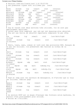 # Version: @(#)/etc/inetd.conf 3.10 05/27/93
# Les premières lignes sont utilisées par inetd
#
#echo stream tcp nowait root internal
#echo dgram udp wait root internal
#discard stream tcp nowait root internal
#discard dgram udp wait root internal
#daytime stream tcp nowait root internal
#daytime dgram udp wait root internal
#chargen stream tcp nowait root internal
#chargen dgram udp wait root internal
#time stream tcp nowait root internal
#time dgram udp wait root internal
#
# ftp et telnet sont deux services très utilisés. Ils ne sont pas
spécialement sécurisés.
# telnet peut être remplacé par ssh qui est beaucoup plus sécurisé.
# ftp est une faille de sécurité importante remplacez le par sftp.
#
ftp stream tcp nowait root /usr/sbin/tcpd
in.ftpd
telnet stream tcp nowait root /usr/sbin/tcpd
in.telnetd
#
# Shell, login, exec, comsat et talk sont des protocoles BSD. Essayez de
ne pas les utiliser. Ils présentent des failles au niveau de la
sécurité.
#
shell stream tcp nowait root /usr/sbin/tcpd
in.rshd
login stream tcp nowait root /usr/sbin/tcpd
in.rlogind
#exec stream tcp nowait root /usr/sbin/tcpd
in.rexecd
#comsat dgram udp wait root /usr/sbin/tcpd
in.comsat
talk dgram udp wait nobody.tty /usr/sbin/tcpd
in.talkd
ntalk dgram udp wait nobody.tty /usr/sbin/tcpd
in.ntalkd
#dtalk stream tcp wait nobody.tty /usr/sbin/tcpd
in.dtalkd
#
# Pop3 et imap sont les serveurs de messagerie. A n'activer que si vous
les utilisez. Oubliez pop2
#
#pop-2 stream tcp nowait root /usr/sbin/tcpd
ipop2d
#pop-3 stream tcp nowait root /usr/sbin/tcpd
ipop3d
#imap stream tcp nowait root /usr/sbin/tcpd
imapd
#
# Le service UUCP est un moyen d'envoyer des fichiers entre machines. Ce
service n'est pratiquement plus utilisé.
# Evitez de l'utiliser.
Formation Linux / Philippe Chadefaux
http://www.meca.unicaen.fr/Enseignement/Dess/linux/outils-tcp-ip/Linux-TCP-wrappers.html (2 sur 6) [25/01/2002 10:53:10]
 