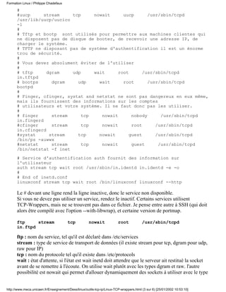 #
#uucp stream tcp nowait uucp /usr/sbin/tcpd
/usr/lib/uucp/uucico
-l
#
# Tftp et bootp sont utilisés pour permettre aux machines clientes qui
ne disposent pas de disque de booter, de recevoir une adresse IP, de
charger le système.
# TFTP ne disposant pas de système d'authentification il est un énorme
trou de sécurité.
#
# Vous devez absolument éviter de l'utiliser
#
# tftp dgram udp wait root /usr/sbin/tcpd
in.tftpd
# bootps dgram udp wait root /usr/sbin/tcpd
bootpd
#
# Finger, cfinger, systat and netstat ne sont pas dangereux en eux même,
mais ils fournissent des informations sur les comptes
# utilisateurs et votre système. Il ne faut donc pas les utiliser.
#
# finger stream tcp nowait nobody /usr/sbin/tcpd
in.fingerd
#cfinger stream tcp nowait root /usr/sbin/tcpd
in.cfingerd
#systat stream tcp nowait guest /usr/sbin/tcpd
/bin/ps -auwwx
#netstat stream tcp nowait guest /usr/sbin/tcpd
/bin/netstat -f inet
# Service d'authentification auth fournit des information sur
l'utilisateur
auth stream tcp wait root /usr/sbin/in.identd in.identd -e -o
#
# End of inetd.conf
linuxconf stream tcp wait root /bin/linuxconf linuxconf --http
Le # devant une ligne rend la ligne inactive, donc le service non disponible.
Si vous ne devez pas utiliser un service, rendez le inactif. Certains services utilisent
TCP-Wrappers, mais ne se trouvent pas dans ce fichier. Je pense entre autre à SSH (qui doit
alors être compilé avec l'option --with-libwrap), et certaine version de portmap.
ftp stream tcp nowait root /usr/sbin/tcpd
in.ftpd
ftp : nom du service, tel qu'il est déclaré dans /etc/services
stream : type de service de transport de données (il existe stream pour tcp, dgram pour udp,
raw pour IP)
tcp : nom du protocole tel qu'il existe dans /etc/protocols
wait : état d'attente, si l'état est wait inetd doit attendre que le serveur ait restitué la socket
avant de se remettre à l'écoute. On utilise wait plutôt avec les types dgram et raw. l'autre
possibilité est nowait qui permet d'allouer dynamiquement des sockets à utiliser avec le type
Formation Linux / Philippe Chadefaux
http://www.meca.unicaen.fr/Enseignement/Dess/linux/outils-tcp-ip/Linux-TCP-wrappers.html (3 sur 6) [25/01/2002 10:53:10]
 