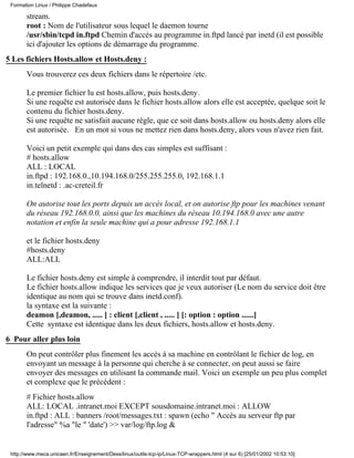 stream.
root : Nom de l'utilisateur sous lequel le daemon tourne
/usr/sbin/tcpd in.ftpd Chemin d'accès au programme in.ftpd lancé par inetd (il est possible
ici d'ajouter les options de démarrage du programme.
5 Les fichiers Hosts.allow et Hosts.deny :
Vous trouverez ces deux fichiers dans le répertoire /etc.
Le premier fichier lu est hosts.allow, puis hosts.deny.
Si une requête est autorisée dans le fichier hosts.allow alors elle est acceptée, quelque soit le
contenu du fichier hosts.deny.
Si une requête ne satisfait aucune règle, que ce soit dans hosts.allow ou hosts.deny alors elle
est autorisée. En un mot si vous ne mettez rien dans hosts.deny, alors vous n'avez rien fait.
Voici un petit exemple qui dans des cas simples est suffisant :
# hosts.allow
ALL : LOCAL
in.ftpd : 192.168.0.,10.194.168.0/255.255.255.0, 192.168.1.1
in.telnetd : .ac-creteil.fr
On autorise tout les ports depuis un accès local, et on autorise ftp pour les machines venant
du réseau 192.168.0.0, ainsi que les machines du réseau 10.194.168.0 avec une autre
notation et enfin la seule machine qui a pour adresse 192.168.1.1
et le fichier hosts.deny
#hosts.deny
ALL:ALL
Le fichier hosts.deny est simple à comprendre, il interdit tout par défaut.
Le fichier hosts.allow indique les services que je veux autoriser (Le nom du service doit être
identique au nom qui se trouve dans inetd.conf).
la syntaxe est la suivante :
deamon [,deamon, ..... ] : client [,client , ..... ] [: option : option ......]
Cette syntaxe est identique dans les deux fichiers, hosts.allow et hosts.deny.
6 Pour aller plus loin
On peut contrôler plus finement les accès à sa machine en contrôlant le fichier de log, en
envoyant un message à la personne qui cherche à se connecter, on peut aussi se faire
envoyer des messages en utilisant la commande mail. Voici un exemple un peu plus complet
et complexe que le précédent :
# Fichier hosts.allow
ALL: LOCAL .intranet.moi EXCEPT sousdomaine.intranet.moi : ALLOW
in.ftpd : ALL : banners /root/messages.txt : spawn (echo " Accès au serveur ftp par
l'adresse" %a "le " 'date') >> var/log/ftp.log &
Formation Linux / Philippe Chadefaux
http://www.meca.unicaen.fr/Enseignement/Dess/linux/outils-tcp-ip/Linux-TCP-wrappers.html (4 sur 6) [25/01/2002 10:53:10]
 