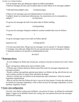 # (il ne manque donc que debug par rapport au tableau précédent)
# Sauf les messages du mail, que l'on place dans un autre fichier et les messages authpriv
*.info;mail.none;authpriv.none /var/log/messages
# Placer ici les messages que seul l'administrateur à le droit de voir.
# authpriv donne les connexions infructueuses, les connexions avec la commande su.
authpriv.* /var/log/secure
# Log tous les messages de mail et les place dans le fichier maillog..
mail.* /var/log/maillog
# Log tous les messages d'urgence rendant le système instable dans tous les fichiers.
*.emerg *
# Log les messages uucp et news dans un fichier spécial
uucp,news.crit /var/log/spooler
# Un truc que j'aime bien. Dirige tous les messages vers la console 12. On peut l'adapter.
# Avantage vous n'êtes pas obligé d'ouvrir une session pour avoir les messages à l'écran.
# Attention toutefois à la sécurité et confidentialité de cela.
*.* /dev/tty12
7 Remarques divers
- Si vous indiquez un fichier qui n'existe pas, syslog ne sera pas en mesure de le créer. Faites
un
touch /var/log/mon_fichier pour créer le fichier avant.
- N'hésitez pas à utiliser plusieurs fichiers pour bien isoler les messages importants des
messages normaux.
- Pensez à utiliser une partition spéciale pour placer vos fichiers de log, afin d'éviter de voir
votre système s'arrêter en raison d'une saturation du disque.
- Pensez à vérifier que vos fichiers ne deviennent pas trop volumineux. Faites les tourner
(logrotate) réguliérement.
- Rien ne sert de créer des fichiers de log si vous ne les lisez jamais. Il existe des outils pour
en extraire les messages importants, voire se faire envoyer les messages importants, à savoir
autobuse, logcheck, swatch.
8 Tester votre configuration
Une fois votre fichier syslog.conf configuré, vous pouvez le tester en utilisant la commande
logger. Logger est un utilitaire fourni avec syslog, qui vous permet d'envoyer des messages
directement à syslog.
Formation Linux / Philippe Chadefaux
http://www.meca.unicaen.fr/Enseignement/Dess/linux/outils-tcp-ip/Linux-syslog.html (3 sur 4) [25/01/2002 10:53:13]
 