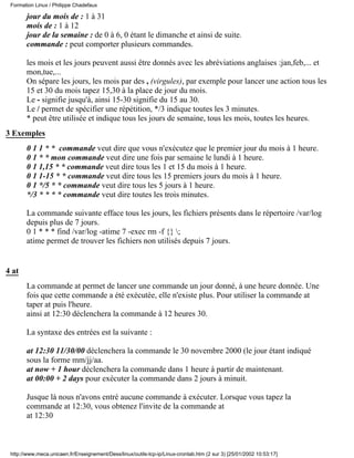 jour du mois de : 1 à 31
mois de : 1 à 12
jour de la semaine : de 0 à 6, 0 étant le dimanche et ainsi de suite.
commande : peut comporter plusieurs commandes.
les mois et les jours peuvent aussi être donnés avec les abréviations anglaises :jan,feb,... et
mon,tue,...
On sépare les jours, les mois par des , (virgules), par exemple pour lancer une action tous les
15 et 30 du mois tapez 15,30 à la place de jour du mois.
Le - signifie jusqu'à, ainsi 15-30 signifie du 15 au 30.
Le / permet de spécifier une répétition, */3 indique toutes les 3 minutes.
* peut être utilisée et indique tous les jours de semaine, tous les mois, toutes les heures.
3 Exemples
0 1 1 * * commande veut dire que vous n'exécutez que le premier jour du mois à 1 heure.
0 1 * * mon commande veut dire une fois par semaine le lundi à 1 heure.
0 1 1,15 * * commande veut dire tous les 1 et 15 du mois à 1 heure.
0 1 1-15 * * commande veut dire tous les 15 premiers jours du mois à 1 heure.
0 1 */5 * * commande veut dire tous les 5 jours à 1 heure.
*/3 * * * * commande veut dire toutes les trois minutes.
La commande suivante efface tous les jours, les fichiers présents dans le répertoire /var/log
depuis plus de 7 jours.
0 1 * * * find /var/log -atime 7 -exec rm -f {} ;
atime permet de trouver les fichiers non utilisés depuis 7 jours.
4 at
La commande at permet de lancer une commande un jour donné, à une heure donnée. Une
fois que cette commande a été exécutée, elle n'existe plus. Pour utiliser la commande at
taper at puis l'heure.
ainsi at 12:30 déclenchera la commande à 12 heures 30.
La syntaxe des entrées est la suivante :
at 12:30 11/30/00 déclenchera la commande le 30 novembre 2000 (le jour étant indiqué
sous la forme mm/jj/aa.
at now + 1 hour déclenchera la commande dans 1 heure à partir de maintenant.
at 00:00 + 2 days pour exécuter la commande dans 2 jours à minuit.
Jusque là nous n'avons entré aucune commande à exécuter. Lorsque vous tapez la
commande at 12:30, vous obtenez l'invite de la commande at
at 12:30
Formation Linux / Philippe Chadefaux
http://www.meca.unicaen.fr/Enseignement/Dess/linux/outils-tcp-ip/Linux-crontab.htm (2 sur 3) [25/01/2002 10:53:17]
 