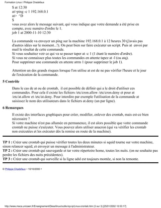 $ at 12:30
at>ping -c 1 192.168.0.1
at> ^D
$
vous avez alors le message suivant, qui vous indique que votre demande a été prise en
compte, avec numéro d'ordre le 1.
job 1 at 2000-11-10 12:30
La commande va envoyer un ping sur la machine 192.168.0.1 à 12 heures 30 (j'avais pas
d'autres idées sur le moment...!). On peut bien sur faire exécuter un script. Puis at envoi par
mail le résultat de cette commande.
Si vous souhaitez voir ce qui va se passer taper at -c 1 (1 étant le numéro d'ordre).
Si vous ne connaissez plus toutes les commandes en attente tapez at -l (ou atq).
Pour supprimer une commande en attente atrm 1 (pour supprimer le job 1).
Attention un des grands risques lorsque l'on utilise at est de ne pas vérifier l'heure et le jour
de l'exécution de la commande.
5 Contrôle
Dans le cas de at ou de crontab, il est possible de définir qui a le droit d'utiliser ces
commandes. Pour cela il existe les fichiers /etc/cron.allow /etc/cron.deny et pour at
/etc/at.allow et /etc/at.deny. Pour interdire par exemple l'utilisation de la commande at
saisissez le nom des utilisateurs dans le fichiers at.deny (un par ligne).
6 Remarques
Il existe des interfaces graphiques pour créer, modifier, enlever des crontab, mais est-ce bien
nécessaire ?
Si votre machine n'est pas allumée en permanence, il est alors possible que votre commande
crontab ne puisse s'exécuter. Vous pouvez alors utiliser anacron (qui va vérifier les crontab
non exécutées et les exécuter dès la remise en route de la machine).
TP 1 : Créer une crontab qui puisse vérifier toutes les deux minutes si squid tourne sur votre machine,
sinon relancer squid, et envoyer un message à l'administrateur.
TP 2 : Créer une crontab qui sauvegarde et tar votre répertoire home, toutes les nuits. (on ne souhaite pas
perdre les fichiers des nuits précédentes).
TP 3 : Créer une crontab qui surveille si la ligne adsl est toujours montée, si non la remonte.
© Philippe Chadefaux - 10/10/2000 -
Formation Linux / Philippe Chadefaux
http://www.meca.unicaen.fr/Enseignement/Dess/linux/outils-tcp-ip/Linux-crontab.htm (3 sur 3) [25/01/2002 10:53:17]
 