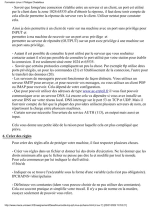 - Savoir que lorsqu'une connexion s'établie entre un serveur et un client, un port est utilisé
par le client dans la zone 1024:65535 afin d'obtenir la réponse, il faut donc tenir compte de
cela afin de permettre la réponse du serveur vers le client. Utiliser netstat pour constater
cela.
Ainsi je dois permettre à un client de venir sur ma machine avec un port sans privilège pour
INPUT et
permettre à ma machine de recevoir sur un port avec privilège et
permettre au serveur de répondre (OUTPUT) sur un port avec privilège à une machine sur
un port sans privilège.
- Autant il est possible de connaître le port utilisé par le serveur que vous souhaitez
contacter autant il n'est pas possible de connaître le port utilisé par votre station pour établir
la connexion. Il est seulement situé entre 1024 et 65535.
- Savoir que certains protocoles compliquent un peu la chose. Par exemple ftp utilise deux
ports privilégiés, un pour les commandes (21) et l'établissement de la connexion, l'autre pour
le transfert des données (20).
- Les serveurs de messagerie peuvent fonctionner de façon distincte. Vous utilisez un
serveur SMTP pour envoyer, et pour recevoir vos messages, ou vous utilisez un client POP
ou IMAP pour recevoir. Cela dépend de votre configuration.
- Que pour pouvoir utiliser des adresses de type www.ac-creteil.fr il vous faut pouvoir
communiquer avec un serveur DNS. Là encore cela va dépendre si vous avez installé un
serveur DNS sur votre réseau local. DNS interroge sur le port 53 en TCP et UDP. Mais il
faut tenir compte du fait que la plupart des providers utilisent plusieurs serveurs de nom, en
répartissant la charge entre plusieurs machines.
- Certain serveur nécessite l'ouverture du service AUTH (113), en output mais aussi en
input.
Cela vous donne une petite idée de la raison pour laquelle cela est plus compliqué que
prévu.
6 Créer des règles
Pour créer des règles afin de protéger votre machine, il faut respecter plusieurs choses.
- Créer vos règles dans un fichier et donner lui des droits d'exécution. Ne lui donner que les
droits minimum afin que le fichier ne puisse pas être lu et modifié par tout le monde.
Pour cela commencer par lui indiquer le shell utilisé.
#!/bin/sh
- Indiquer ou se trouve l'exécutable sous la forme d'une variable (cela n'est pas obligatoire).
IPCHAINS=/sbin/ipchains
- Définissez vos constantes (idem vous pouvez choisir de ne pas utiliser des constantes).
Cela est souvent pratique et simplifie votre travail. Il n'y a pas de norme en la matière,
essayez seulement de pouvoir vous relire.
Formation Linux / Philippe Chadefaux
http://www.meca.unicaen.fr/Enseignement/Dess/linux/outils-tcp-ip/Linux-ipchains.html (4 sur 7) [25/01/2002 10:53:21]
 