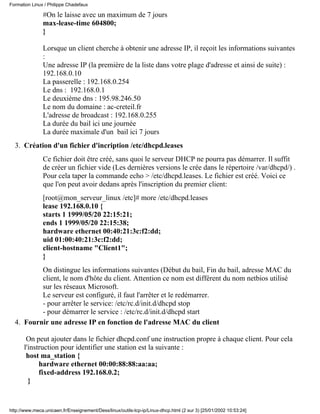 #On le laisse avec un maximum de 7 jours
max-lease-time 604800;
}
Lorsque un client cherche à obtenir une adresse IP, il reçoit les informations suivantes
:
Une adresse IP (la première de la liste dans votre plage d'adresse et ainsi de suite) :
192.168.0.10
La passerelle : 192.168.0.254
Le dns : 192.168.0.1
Le deuxième dns : 195.98.246.50
Le nom du domaine : ac-creteil.fr
L'adresse de broadcast : 192.168.0.255
La durée du bail ici une journée
La durée maximale d'un bail ici 7 jours
Création d'un fichier d'incription /etc/dhcpd.leases
Ce fichier doit être créé, sans quoi le serveur DHCP ne pourra pas démarrer. Il suffit
de créer un fichier vide (Les dernières versions le crée dans le répertoire /var/dhcpd/) .
Pour cela taper la commande echo > /etc/dhcpd.leases. Le fichier est créé. Voici ce
que l'on peut avoir dedans après l'inscription du premier client:
[root@mon_serveur_linux /etc]# more /etc/dhcpd.leases
lease 192.168.0.10 {
starts 1 1999/05/20 22:15:21;
ends 1 1999/05/20 22:15:38;
hardware ethernet 00:40:21:3c:f2:dd;
uid 01:00:40:21:3c:f2:dd;
client-hostname "Client1";
}
On distingue les informations suivantes (Début du bail, Fin du bail, adresse MAC du
client, le nom d'hôte du client. Attention ce nom est différent du nom netbios utilisé
sur les réseaux Microsoft.
Le serveur est configuré, il faut l'arrêter et le redémarrer.
- pour arrêter le service: /etc/rc.d/init.d/dhcpd stop
- pour démarrer le service : /etc/rc.d/init.d/dhcpd start
3.
Fournir une adresse IP en fonction de l'adresse MAC du client
On peut ajouter dans le fichier dhcpd.conf une instruction propre à chaque client. Pour cela
l'instruction pour identifier une station est la suivante :
host ma_station {
hardware ethernet 00:00:88:88:aa:aa;
fixed-address 192.168.0.2;
}
4.
Formation Linux / Philippe Chadefaux
http://www.meca.unicaen.fr/Enseignement/Dess/linux/outils-tcp-ip/Linux-dhcp.html (2 sur 3) [25/01/2002 10:53:24]
 