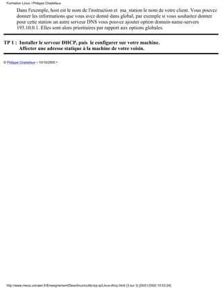 Dans l'exemple, host est le nom de l'instruction et ma_station le nom de votre client. Vous pouvez
donner les informations que vous avez donné dans global, par exemple si vous souhaitez donner
pour cette station un autre serveur DNS vous pouvez ajouter option domain-name-servers
193.10.0.1. Elles sont alors prioritaires par rapport aux options globales.
TP 1 : Installer le serveur DHCP, puis le configurer sur votre machine.
Affecter une adresse statique à la machine de votre voisin.
© Philippe Chadefaux - 10/10/2000 -
Formation Linux / Philippe Chadefaux
http://www.meca.unicaen.fr/Enseignement/Dess/linux/outils-tcp-ip/Linux-dhcp.html (3 sur 3) [25/01/2002 10:53:24]
 