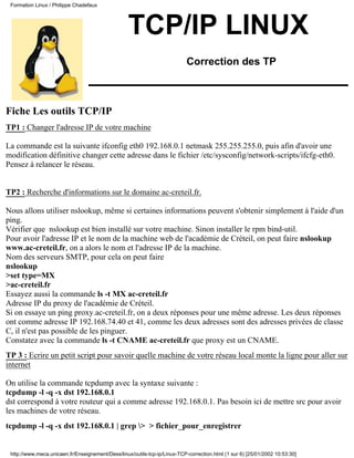 TCP/IP LINUX
Correction des TP
Fiche Les outils TCP/IP
TP1 : Changer l'adresse IP de votre machine
La commande est la suivante ifconfig eth0 192.168.0.1 netmask 255.255.255.0, puis afin d'avoir une
modification définitive changer cette adresse dans le fichier /etc/sysconfig/network-scripts/ifcfg-eth0.
Pensez à relancer le réseau.
TP2 : Recherche d'informations sur le domaine ac-creteil.fr.
Nous allons utiliser nslookup, même si certaines informations peuvent s'obtenir simplement à l'aide d'un
ping.
Vérifier que nslookup est bien installé sur votre machine. Sinon installer le rpm bind-util.
Pour avoir l'adresse IP et le nom de la machine web de l'académie de Créteil, on peut faire nslookup
www.ac-creteil.fr, on a alors le nom et l'adresse IP de la machine.
Nom des serveurs SMTP, pour cela on peut faire
nslookup
>set type=MX
>ac-creteil.fr
Essayez aussi la commande ls -t MX ac-creteil.fr
Adresse IP du proxy de l'académie de Créteil.
Si on essaye un ping proxy.ac-creteil.fr, on a deux réponses pour une même adresse. Les deux réponses
ont comme adresse IP 192.168.74.40 et 41, comme les deux adresses sont des adresses privées de classe
C, il n'est pas possible de les pinguer.
Constatez avec la commande ls -t CNAME ac-creteil.fr que proxy est un CNAME.
TP 3 : Ecrire un petit script pour savoir quelle machine de votre réseau local monte la ligne pour aller sur
internet
On utilise la commande tcpdump avec la syntaxe suivante :
tcpdump -l -q -x dst 192.168.0.1
dst correspond à votre routeur qui a comme adresse 192.168.0.1. Pas besoin ici de mettre src pour avoir
les machines de votre réseau.
tcpdump -l -q -x dst 192.168.0.1 | grep > > fichier_pour_enregistrer
Formation Linux / Philippe Chadefaux
http://www.meca.unicaen.fr/Enseignement/Dess/linux/outils-tcp-ip/Linux-TCP-correction.html (1 sur 6) [25/01/2002 10:53:30]
 
